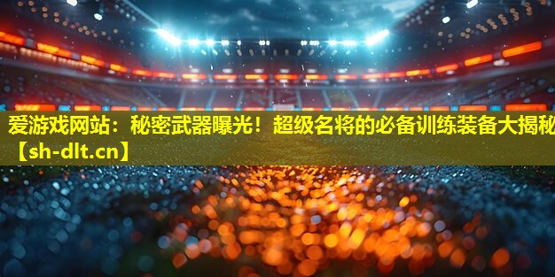 爱游戏网站：秘密武器曝光！超级名将的必备训练装备大揭秘