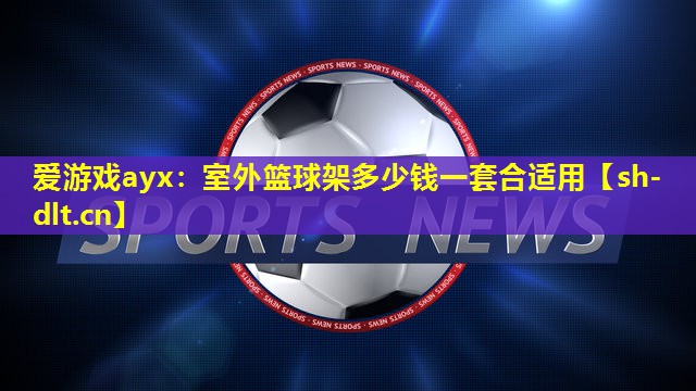 爱游戏ayx：室外篮球架多少钱一套合适用