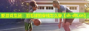 爱游戏集团：羽毛球拍穿线怎么穿