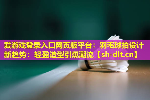 爱游戏登录入口网页版平台：羽毛球拍设计新趋势：轻盈造型引爆潮流