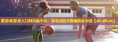爱游戏登录入口网页版平台：羽毛球拍手胶缠绕多少钱