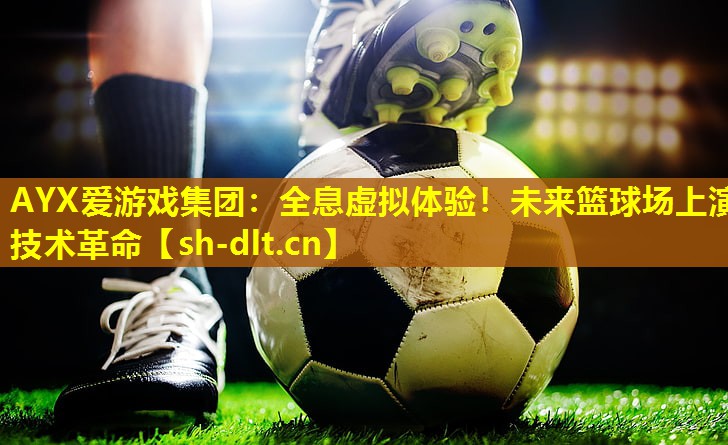 AYX爱游戏集团：全息虚拟体验！未来篮球场上演技术革命