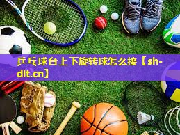 乒乓球台上下旋转球怎么接 乒乓球台上下旋转球怎么接