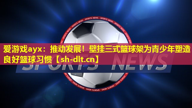 推动发展!壁挂三式篮球架为青少年塑造良好篮球习惯 推动发展!壁挂三式篮球架为青少年塑造良好篮球习惯