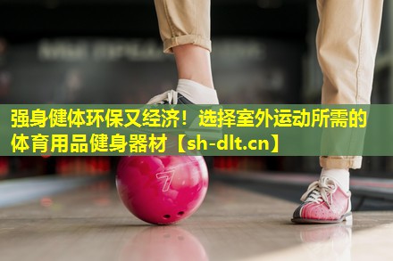 强身健体环保又经济!选择室外运动所需的体育用品健身器材 强身健体环保又经济!选择室外运动所需的体育用品健身器材