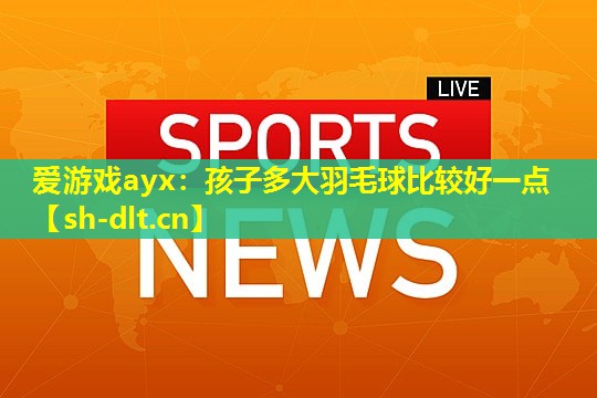 孩子多大羽毛球比较好一点 孩子多大羽毛球比较好一点