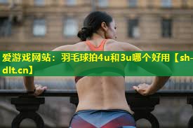 羽毛球拍4u和3u哪个好用 羽毛球拍4u和3u哪个好用