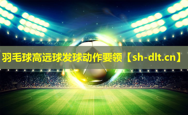 羽毛球高远球发球动作要领 羽毛球高远球发球动作要领