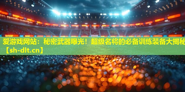 秘密武器曝光!超级名将的必备训练装备大揭秘 秘密武器曝光!超级名将的必备训练装备大揭秘